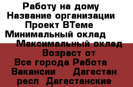 Работу на дому › Название организации ­ Проект ВТеме  › Минимальный оклад ­ 600 › Максимальный оклад ­ 3 000 › Возраст от ­ 18 - Все города Работа » Вакансии   . Дагестан респ.,Дагестанские Огни г.